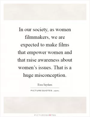 In our society, as women filmmakers, we are expected to make films that empower women and that raise awareness about women’s issues. That is a huge misconception Picture Quote #1