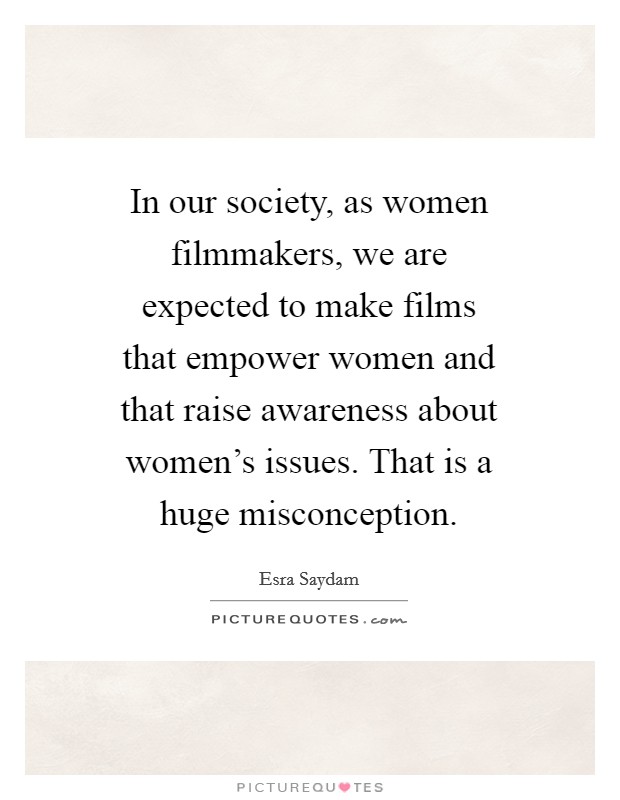 In our society, as women filmmakers, we are expected to make films that empower women and that raise awareness about women's issues. That is a huge misconception. Picture Quote #1
