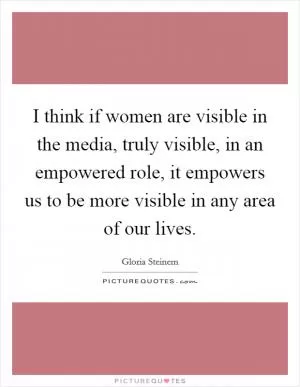 I think if women are visible in the media, truly visible, in an empowered role, it empowers us to be more visible in any area of our lives Picture Quote #1