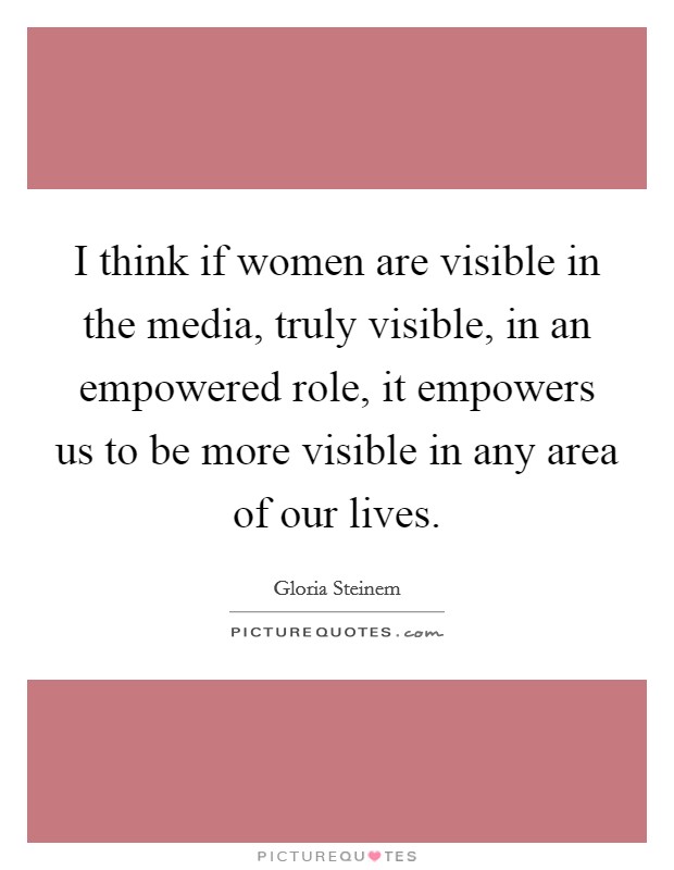 I think if women are visible in the media, truly visible, in an empowered role, it empowers us to be more visible in any area of our lives. Picture Quote #1