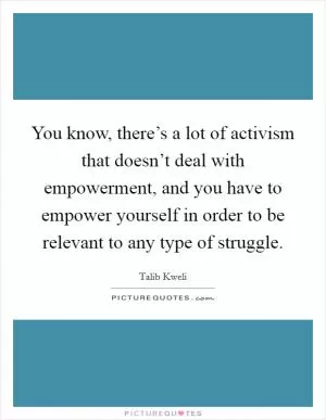 You know, there’s a lot of activism that doesn’t deal with empowerment, and you have to empower yourself in order to be relevant to any type of struggle Picture Quote #1