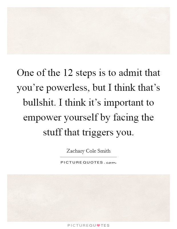 One of the 12 steps is to admit that you're powerless, but I think that's bullshit. I think it's important to empower yourself by facing the stuff that triggers you. Picture Quote #1