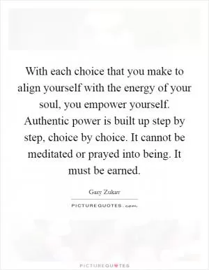 With each choice that you make to align yourself with the energy of your soul, you empower yourself. Authentic power is built up step by step, choice by choice. It cannot be meditated or prayed into being. It must be earned Picture Quote #1