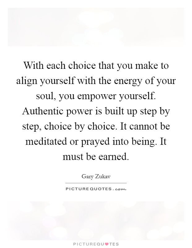 With each choice that you make to align yourself with the energy of your soul, you empower yourself. Authentic power is built up step by step, choice by choice. It cannot be meditated or prayed into being. It must be earned. Picture Quote #1
