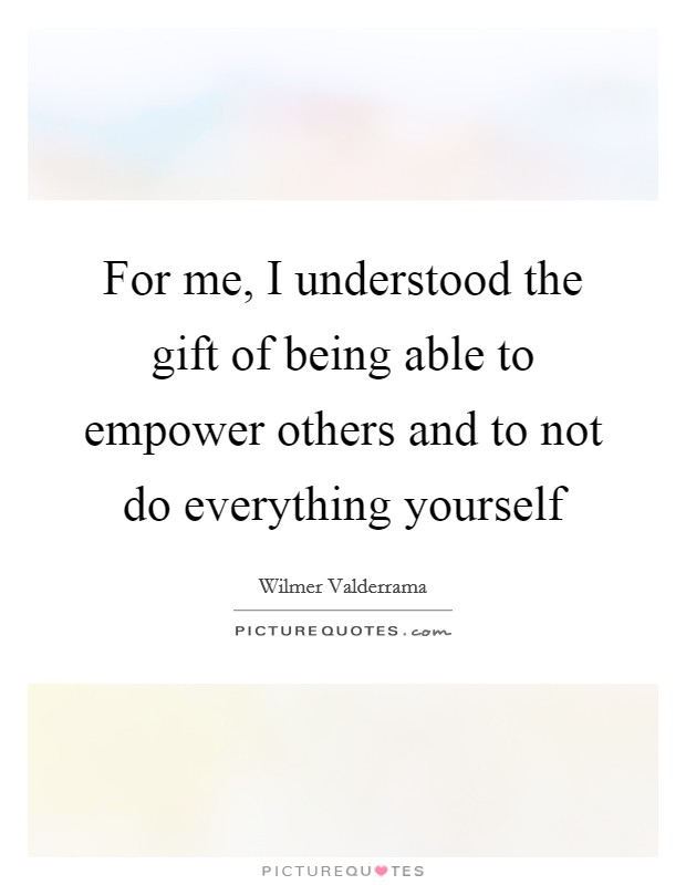 For me, I understood the gift of being able to empower others and to not do everything yourself Picture Quote #1