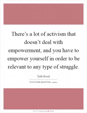 There’s a lot of activism that doesn’t deal with empowerment, and you have to empower yourself in order to be relevant to any type of struggle Picture Quote #1
