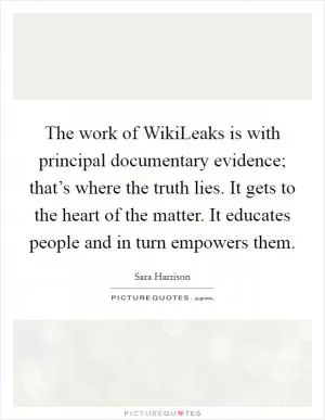 The work of WikiLeaks is with principal documentary evidence; that’s where the truth lies. It gets to the heart of the matter. It educates people and in turn empowers them Picture Quote #1