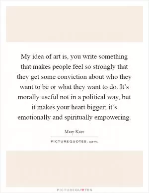 My idea of art is, you write something that makes people feel so strongly that they get some conviction about who they want to be or what they want to do. It’s morally useful not in a political way, but it makes your heart bigger; it’s emotionally and spiritually empowering Picture Quote #1