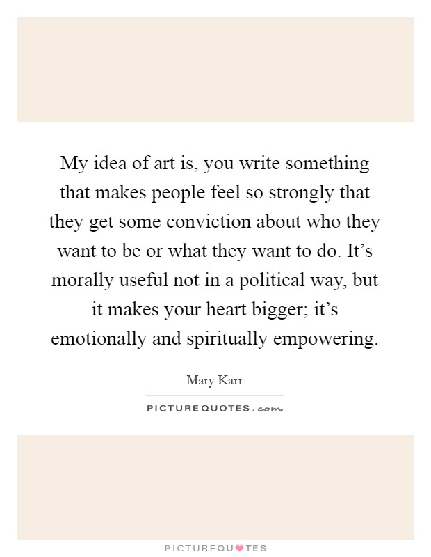 My idea of art is, you write something that makes people feel so strongly that they get some conviction about who they want to be or what they want to do. It's morally useful not in a political way, but it makes your heart bigger; it's emotionally and spiritually empowering. Picture Quote #1