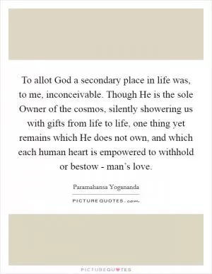 To allot God a secondary place in life was, to me, inconceivable. Though He is the sole Owner of the cosmos, silently showering us with gifts from life to life, one thing yet remains which He does not own, and which each human heart is empowered to withhold or bestow - man’s love Picture Quote #1