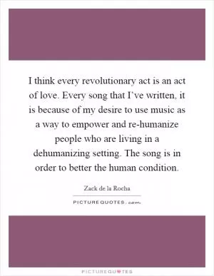 I think every revolutionary act is an act of love. Every song that I’ve written, it is because of my desire to use music as a way to empower and re-humanize people who are living in a dehumanizing setting. The song is in order to better the human condition Picture Quote #1
