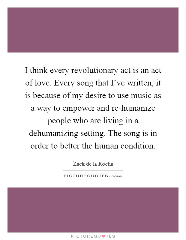 I think every revolutionary act is an act of love. Every song that I've written, it is because of my desire to use music as a way to empower and re-humanize people who are living in a dehumanizing setting. The song is in order to better the human condition. Picture Quote #1