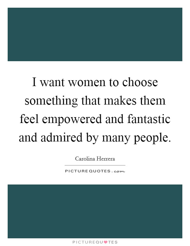 I want women to choose something that makes them feel empowered and fantastic and admired by many people. Picture Quote #1