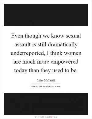 Even though we know sexual assault is still dramatically underreported, I think women are much more empowered today than they used to be Picture Quote #1