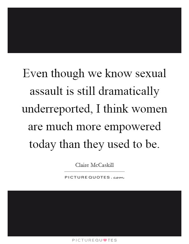 Even though we know sexual assault is still dramatically underreported, I think women are much more empowered today than they used to be. Picture Quote #1