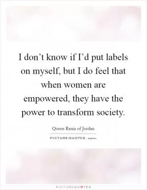 I don’t know if I’d put labels on myself, but I do feel that when women are empowered, they have the power to transform society Picture Quote #1