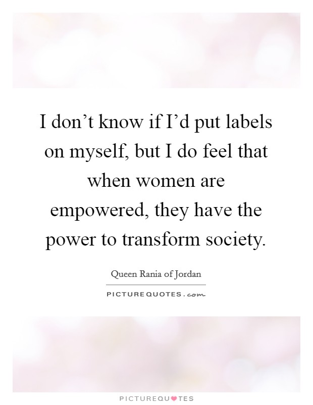 I don't know if I'd put labels on myself, but I do feel that when women are empowered, they have the power to transform society. Picture Quote #1