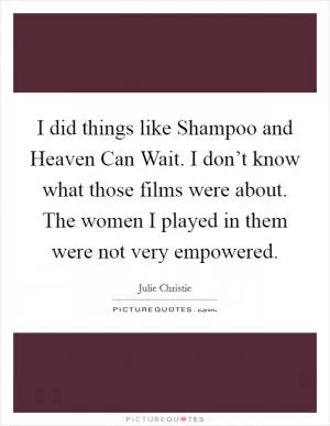 I did things like Shampoo and Heaven Can Wait. I don’t know what those films were about. The women I played in them were not very empowered Picture Quote #1