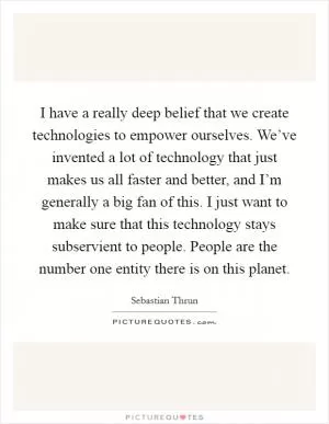 I have a really deep belief that we create technologies to empower ourselves. We’ve invented a lot of technology that just makes us all faster and better, and I’m generally a big fan of this. I just want to make sure that this technology stays subservient to people. People are the number one entity there is on this planet Picture Quote #1