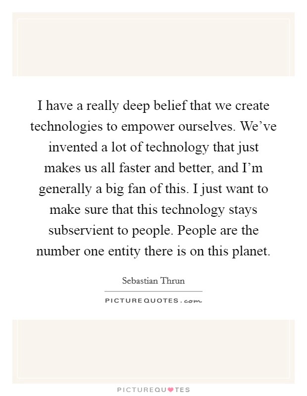 I have a really deep belief that we create technologies to empower ourselves. We've invented a lot of technology that just makes us all faster and better, and I'm generally a big fan of this. I just want to make sure that this technology stays subservient to people. People are the number one entity there is on this planet. Picture Quote #1