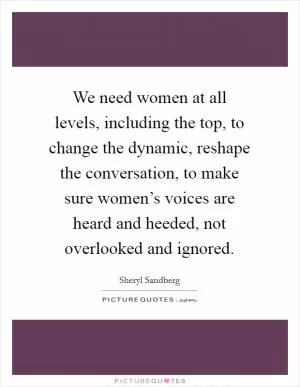 We need women at all levels, including the top, to change the dynamic, reshape the conversation, to make sure women’s voices are heard and heeded, not overlooked and ignored Picture Quote #1
