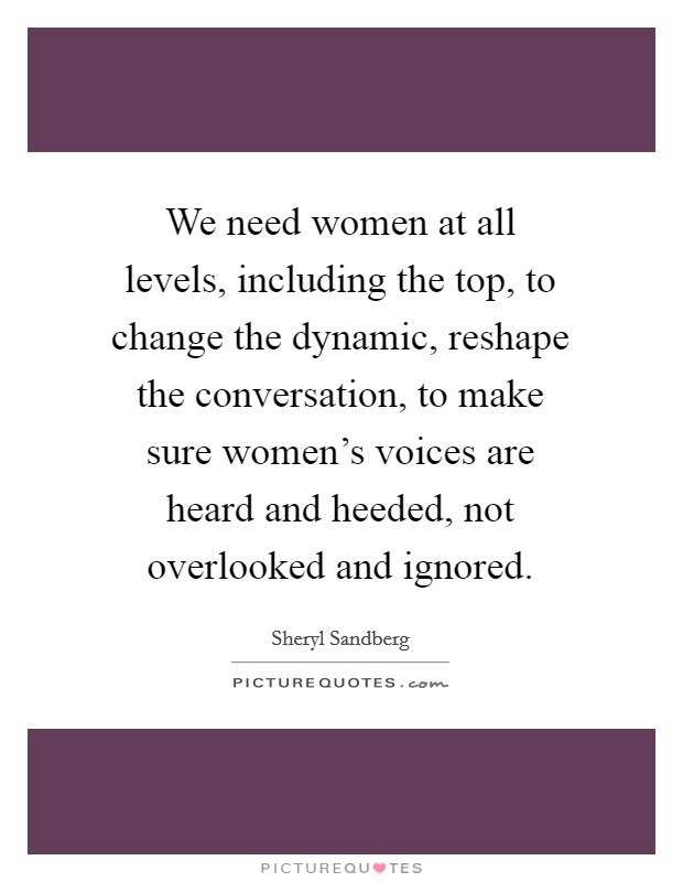 We need women at all levels, including the top, to change the dynamic, reshape the conversation, to make sure women's voices are heard and heeded, not overlooked and ignored. Picture Quote #1