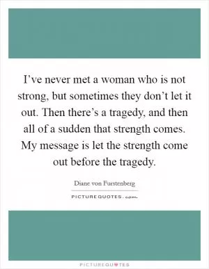 I’ve never met a woman who is not strong, but sometimes they don’t let it out. Then there’s a tragedy, and then all of a sudden that strength comes. My message is let the strength come out before the tragedy Picture Quote #1