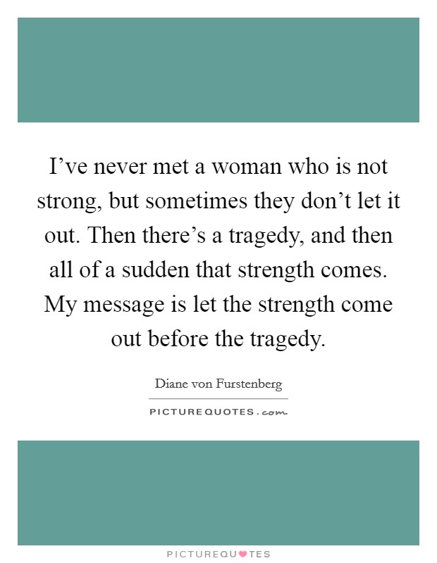I've never met a woman who is not strong, but sometimes they don't let it out. Then there's a tragedy, and then all of a sudden that strength comes. My message is let the strength come out before the tragedy. Picture Quote #1