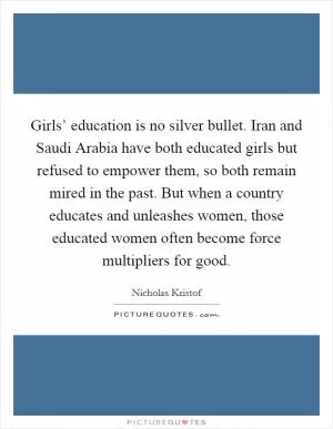 Girls’ education is no silver bullet. Iran and Saudi Arabia have both educated girls but refused to empower them, so both remain mired in the past. But when a country educates and unleashes women, those educated women often become force multipliers for good Picture Quote #1