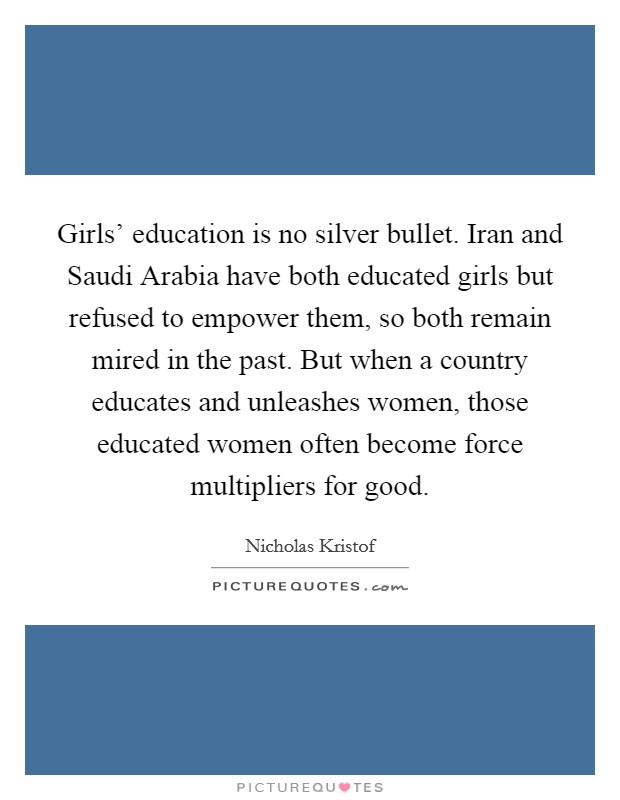 Girls' education is no silver bullet. Iran and Saudi Arabia have both educated girls but refused to empower them, so both remain mired in the past. But when a country educates and unleashes women, those educated women often become force multipliers for good. Picture Quote #1