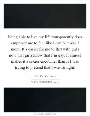 Being able to live my life transparently does empower me to feel like I can be myself more. It’s easier for me to flirt with girls now that girls know that I’m gay. It almost makes it a sexier encounter than if I was trying to pretend that I was straight Picture Quote #1