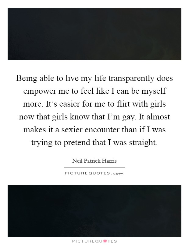 Being able to live my life transparently does empower me to feel like I can be myself more. It's easier for me to flirt with girls now that girls know that I'm gay. It almost makes it a sexier encounter than if I was trying to pretend that I was straight. Picture Quote #1