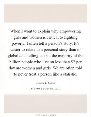 When I want to explain why empowering girls and women is critical to fighting poverty, I often tell a person’s story. It’s easier to relate to a personal story than to global data telling us that the majority of the billion people who live on less than $2 per day are women and girls. We are often told to never treat a person like a statistic Picture Quote #1