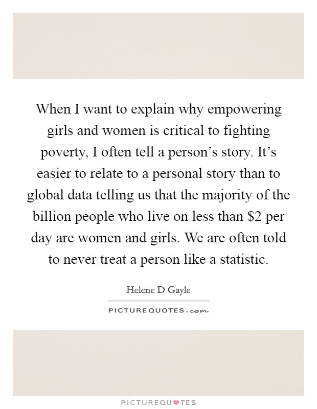 When I want to explain why empowering girls and women is critical to fighting poverty, I often tell a person's story. It's easier to relate to a personal story than to global data telling us that the majority of the billion people who live on less than $2 per day are women and girls. We are often told to never treat a person like a statistic. Picture Quote #1