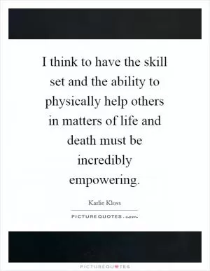 I think to have the skill set and the ability to physically help others in matters of life and death must be incredibly empowering Picture Quote #1