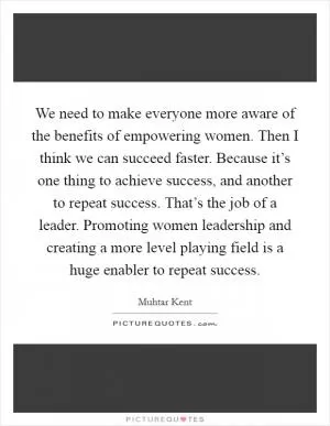 We need to make everyone more aware of the benefits of empowering women. Then I think we can succeed faster. Because it’s one thing to achieve success, and another to repeat success. That’s the job of a leader. Promoting women leadership and creating a more level playing field is a huge enabler to repeat success Picture Quote #1