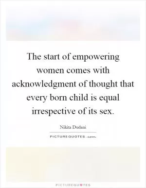 The start of empowering women comes with acknowledgment of thought that every born child is equal irrespective of its sex Picture Quote #1