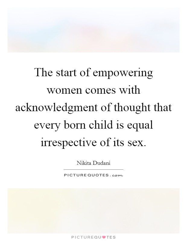 The start of empowering women comes with acknowledgment of thought that every born child is equal irrespective of its sex. Picture Quote #1