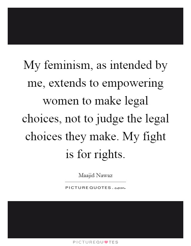 My feminism, as intended by me, extends to empowering women to make legal choices, not to judge the legal choices they make. My fight is for rights. Picture Quote #1