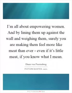 I’m all about empowering women. And by lining them up against the wall and weighing them, surely you are making them feel more like meat than ever - even if it’s little meat, if you know what I mean Picture Quote #1