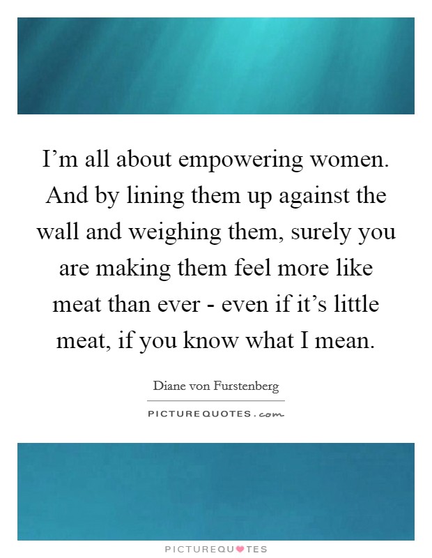 I'm all about empowering women. And by lining them up against the wall and weighing them, surely you are making them feel more like meat than ever - even if it's little meat, if you know what I mean. Picture Quote #1