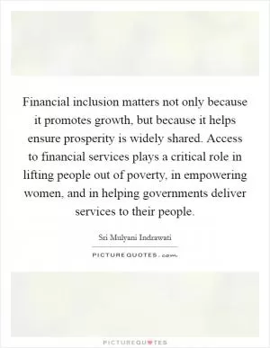 Financial inclusion matters not only because it promotes growth, but because it helps ensure prosperity is widely shared. Access to financial services plays a critical role in lifting people out of poverty, in empowering women, and in helping governments deliver services to their people Picture Quote #1