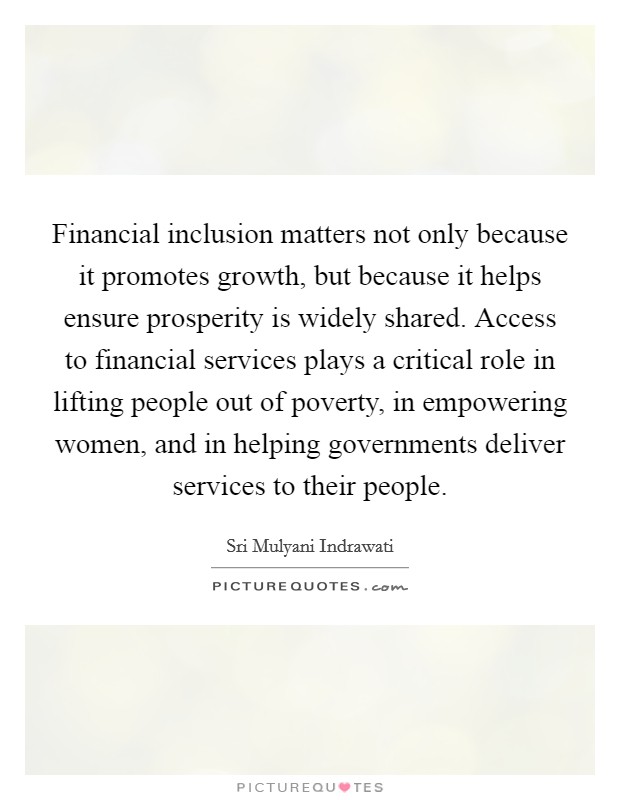 Financial inclusion matters not only because it promotes growth, but because it helps ensure prosperity is widely shared. Access to financial services plays a critical role in lifting people out of poverty, in empowering women, and in helping governments deliver services to their people. Picture Quote #1