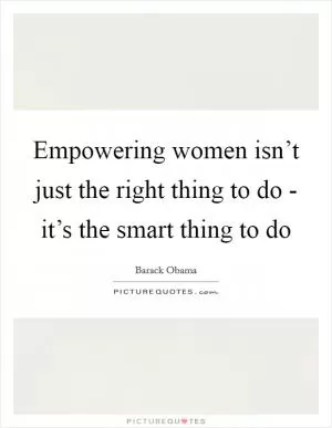 Empowering women isn’t just the right thing to do - it’s the smart thing to do Picture Quote #1