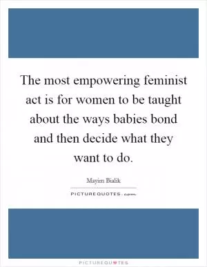 The most empowering feminist act is for women to be taught about the ways babies bond and then decide what they want to do Picture Quote #1