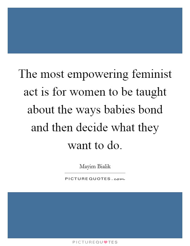 The most empowering feminist act is for women to be taught about the ways babies bond and then decide what they want to do. Picture Quote #1