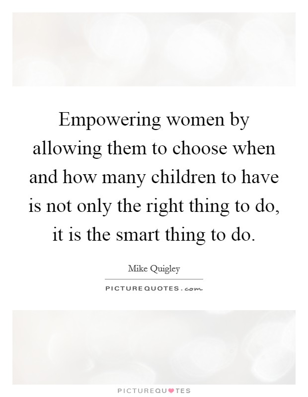 Empowering women by allowing them to choose when and how many children to have is not only the right thing to do, it is the smart thing to do. Picture Quote #1