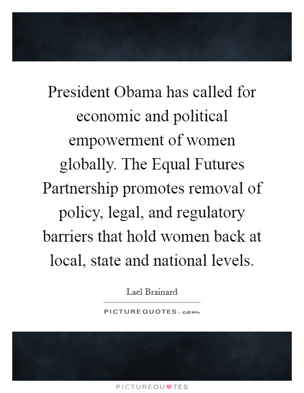 President Obama has called for economic and political empowerment of women globally. The Equal Futures Partnership promotes removal of policy, legal, and regulatory barriers that hold women back at local, state and national levels. Picture Quote #1