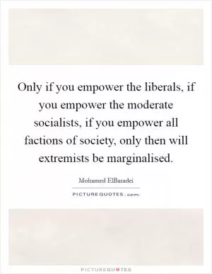 Only if you empower the liberals, if you empower the moderate socialists, if you empower all factions of society, only then will extremists be marginalised Picture Quote #1