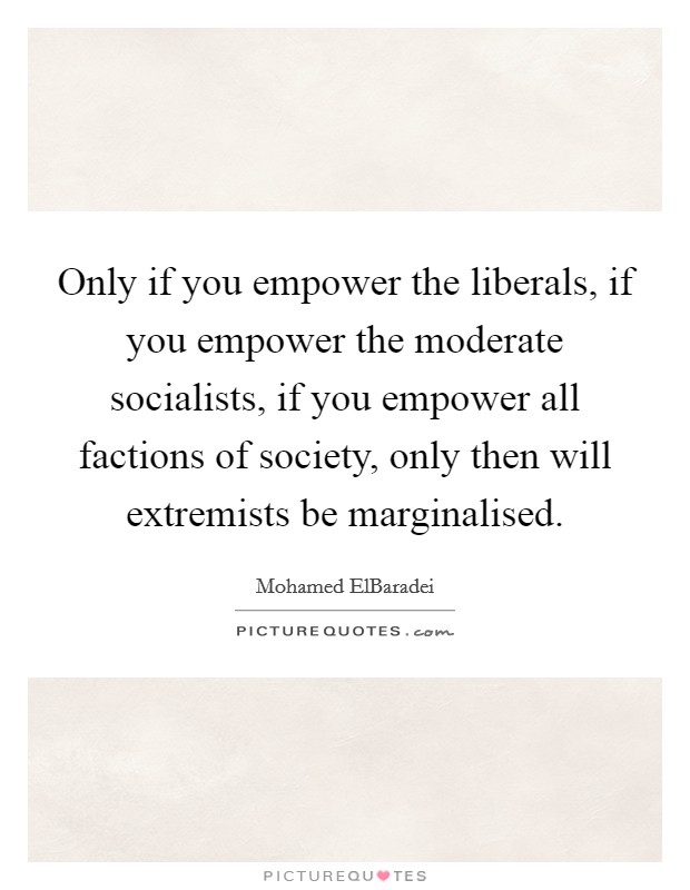 Only if you empower the liberals, if you empower the moderate socialists, if you empower all factions of society, only then will extremists be marginalised. Picture Quote #1